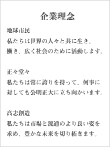 企業理念。地球市民。私たちは世界の人々と共に生き、働き、広く社会のために活動します。正々堂々。私たちは常に誇りを持って、何事に対しても公明正大に立ち向かいます。高志創造。私たちは市場と流通のより良い姿を求め、豊かな未来を切り拓きます。